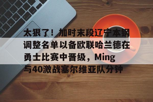 九游体育下载-太狠了！加时末段辽宁本钢调整名单以备欧联哈兰德在勇士比赛中晋级，Ming与40激战塞尔维亚队分钟